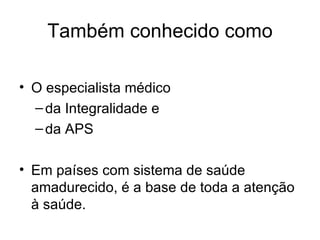 Também conhecido como O especialista médico da Integralidade e  da APS Em países com sistema de saúde amadurecido, é a base de toda a atenção à saúde. 