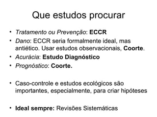Que estudos procurar Tratamento ou Prevenção :  ECCR Dano : ECCR seria formalmente ideal, mas antiético. Usar estudos observacionais,  Coorte . Acurácia :  Estudo Diagnóstico Prognóstico :  Coorte. Caso-controle e estudos ecológicos são importantes, especialmente, para criar hipóteses Ideal sempre:  Revisões Sistemáticas 