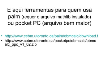 E aqui ferramentas para quem usa palm  (requer o arquivo mathlib instalado)  ou pocket PC (arquivo bem maior) http://www.cebm.utoronto.ca/palm/ebmcalc/download.htm?agree=I+Agree+to+Disclaimer http://www.cebm.utoronto.ca/pocketpc/ebmcalc/ebmcalc_ppc_v1_02.zip 