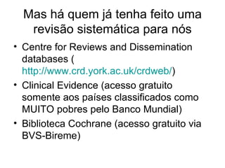 Mas há quem já tenha feito uma revisão sistemática para nós Centre for Reviews and Dissemination databases ( http://www.crd.york.ac.uk/crdweb/ ) Clinical Evidence (acesso gratuito somente aos países classificados como MUITO pobres pelo Banco Mundial) Biblioteca Cochrane (acesso gratuito via BVS-Bireme) 