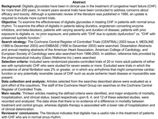 Abstract Background:  Digitalis glycosides have been in clinical use in the treatment of congestive heart failure (CHF) for more than 200 years. In recent years several trials have been conducted to address concerns about efficacy and toxicity. Although a systematic review of the literature was published in 1990, an update is required to include more current trials.  Objective:  To examine the effectiveness of digitalis glycosides in treating CHF in patients with normal sinus rhythm. To examine the effect of digitalis in patients taking diuretics, angiotensin converting enzyme inhibitors, and beta-blockers; patients with varying severity and duration of disease; patients with prior exposure to digitalis vs. no prior exposure; and patients with "CHF due to systolic dysfunction" vs. "CHF with preserved systolic function.“ Search strategy:  The Cochrane Central Register of Controlled Trials (CENTRAL) 2003 Issue 4, MEDLINE (1966 to December 2003) and EMBASE (1990 to December 2003) were searched. Dissertation Abstracts and annual meeting abstracts of the American Heart Association, American College of Cardiology, and European Society of Cardiology were also searched from 1996-2003. In addition, reference lists provided by the pharmaceutical industry (Glaxo Wellcome Inc.) were searched. Selection criteria:  Included were randomized placebo-controlled trials of 20 or more adult patients of either sex with symptomatic CHF who were studied for seven weeks or more. Excluded were trials in which the prevalence of atrial fibrillation was 2% or greater, or in which any arrhythmia that might compromise cardiac function or any potentially reversible cause of CHF such as acute ischemic heart disease or myocarditis was present. Data collection and analysis:  Articles selected from the searches described above were evaluated as a joint effort of the coauthors. The staff of the Cochrane Heart Group ran searches on the Cochrane Central Register of Controlled Trials. Main results:  Thirteen articles meeting the defined criteria were identified, and major endpoints of mortality, hospitalization, and clinical status, based respectively upon 8, 4, and 12 of these selected studies, were recorded and analyzed. The data show that there is no evidence of a difference in mortality between treatment and control groups, whereas digitalis therapy is associated with a lower rate of hospitalization and of clinical deterioration. Reviewers' conclusions:  The literature indicates that digitalis has a useful role in the treatment of patients with CHF who are in normal sinus rhythm. 