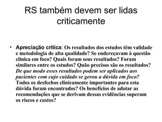 RS também devem ser lidas criticamente Apreciação crítica :  Os resultados dos estudos têm validade e metodologia de alta qualidade? Se endereçavam à questão clínica em foco? Quais foram seus resultados? Foram similares entre os estudos? Quão precisos são os resultados?  De que modo esses resultados podem ser aplicados aos pacientes com cujo cuidado se gerou a dúvida em foco?  Todos os desfechos clinicamente importantes para esta dúvida foram encontrados? Os benefícios de adotar as recomendações que se derivam dessas evidências superam os riscos e custos? 
