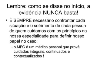 Lembre: como se disse no início, a evidência NUNCA basta! É SEMPRE necessário confrontar cada situação e o sofrimento de cada pessoa de quem cuidamos com os princípios da nossa especialidade para definir nosso papel no caso: o MFC é um médico pessoal que provê cuidados integrais, continuados e contextualizados ! 