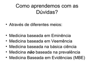 Como aprendemos com as Dúvidas? Através de diferentes meios: Medicina baseada em Eminência Medicina baseada em Veemência Medicina baseada na básica ciência Medicina  não  baseada na prevalência Medicina Baseada em Evidências (MBE) 