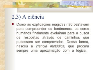 2.3) A ciência Como as explicações mágicas não bastavam para compreender os fenômenos, os seres humanos finalmente evoluíram para a busca de respostas através de caminhos que pudessem ser comprovados. Dessa forma, nasceu a  ciência metódica , que procura sempre uma aproximação com a lógica.            