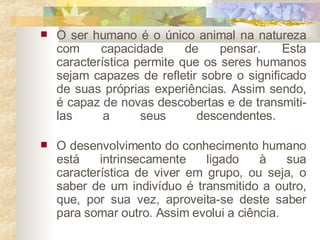 O ser humano é o único animal na natureza com capacidade de pensar. Esta característica permite que os seres humanos sejam capazes de refletir sobre o significado de suas próprias experiências. Assim sendo, é capaz de novas descobertas e de transmiti-las a seus descendentes.  O desenvolvimento do conhecimento humano está intrinsecamente ligado à sua característica de viver em grupo, ou seja, o saber de um indivíduo é transmitido a outro, que, por sua vez, aproveita-se deste saber para somar outro. Assim evolui a ciência.  