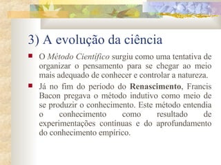 3) A evolução da ciência O  Método Científico  surgiu como uma tentativa de organizar o pensamento para se chegar ao meio mais adequado de conhecer e controlar a natureza.  Já no fim do período do  Renascimento , Francis Bacon pregava o método indutivo como meio de se produzir o conhecimento. Este método entendia o conhecimento como resultado de experimentações contínuas e do aprofundamento do conhecimento empírico. 