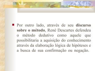 Por outro lado, através de seu  discurso sobre o método , René Descartes defendeu o método dedutivo como aquele que possibilitaria a aquisição do conhecimento através da elaboração lógica de hipóteses e a busca de sua confirmação ou negação.  