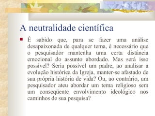A neutralidade científica  É sabido que, para se fazer uma análise desapaixonada de qualquer tema, é necessário que o pesquisador mantenha uma certa distância emocional do assunto abordado. Mas será isso possível? Seria possível um padre, ao analisar a evolução histórica da Igreja, manter-se afastado de sua própria história de vida? Ou, ao contrário, um pesquisador ateu abordar um tema religioso sem um conseqüente envolvimento ideológico nos caminhos de sua pesquisa?  