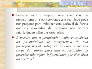 Provavelmente a resposta seria não. Mas, ao mesmo tempo, a consciência desta realidade pode nos preparar para trabalhar esta variável de forma que os resultados da pesquisa não sofram interferências além das esperadas.  É preciso que o pesquisador tenha consciência da possibilidade de interferência de sua formação moral, religiosa, cultural e de sua carga de valores para que os resultados da pesquisa não sejam influenciados por eles além do aceitável.  