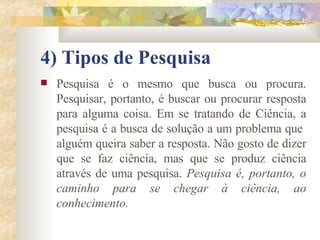 4) Tipos de Pesquisa   Pesquisa é o mesmo que busca ou procura. Pesquisar, portanto, é buscar ou procurar resposta para alguma coisa. Em se tratando de Ciência, a pesquisa é a busca de solução a um problema que  alguém queira saber a resposta. Não gosto de dizer que se faz ciência, mas que se produz ciência através de uma pesquisa.  Pesquisa é, portanto, o caminho para se chegar à ciência, ao conhecimento.  