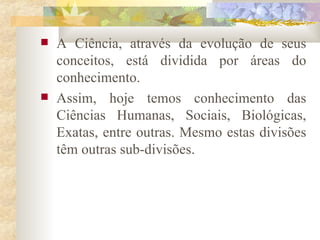 A Ciência, através da evolução de seus conceitos, está dividida por áreas do conhecimento.  Assim, hoje temos conhecimento das Ciências Humanas, Sociais, Biológicas, Exatas, entre outras. Mesmo estas divisões têm outras sub-divisões.  