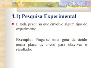 4.1) Pesquisa Experimental É toda pesquisa que envolve algum tipo de experimento.  Exemplo:  Pinga-se uma gota de ácido numa placa de metal para observar o resultado.  