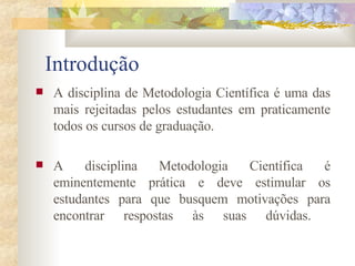 Introdução A disciplina de Metodologia Científica é uma das mais rejeitadas pelos estudantes em praticamente todos os cursos de graduação.  A disciplina Metodologia Científica é eminentemente prática e deve estimular os estudantes para que busquem motivações para encontrar respostas às suas dúvidas.  