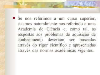 Se nos referimos a um curso superior, estamos naturalmente nos referindo a uma Academia de Ciência e, como tal, as respostas aos problemas de aquisição de conhecimento deveriam ser buscadas através do rigor científico e apresentadas através das normas acadêmicas vigentes.  