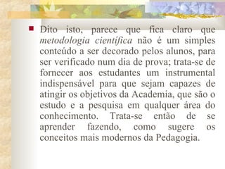 Dito isto, parece que fica claro que  metodologia científica  não é um simples conteúdo a ser decorado pelos alunos, para ser verificado num dia de prova; trata-se de fornecer aos estudantes um instrumental indispensável para que sejam capazes de atingir os objetivos da Academia, que são o estudo e a pesquisa em qualquer área do conhecimento. Trata-se então de se aprender fazendo, como sugere os conceitos mais modernos da Pedagogia.  