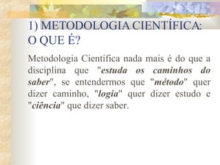 1) METODOLOGIA CIENTÍFICA: O QUE É? Metodologia Científica nada mais é do que a disciplina que " estuda os caminhos do saber ", se entendermos que " método " quer dizer caminho, " logia " quer dizer estudo e " ciência " que dizer saber.  