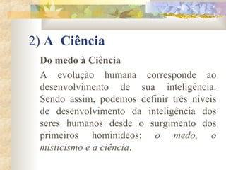 2)  A  Ciência  Do medo à Ciência A evolução humana corresponde ao desenvolvimento de sua inteligência. Sendo assim, podemos definir três níveis de desenvolvimento da inteligência dos seres humanos desde o surgimento dos primeiros hominídeos:  o medo, o misticismo e a ciência .  