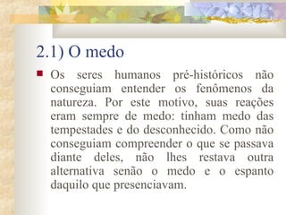 2.1) O medo Os seres humanos pré-históricos não conseguiam entender os fenômenos da natureza. Por este motivo, suas reações eram sempre de medo: tinham medo das tempestades e do desconhecido. Como não conseguiam compreender o que se passava diante deles, não lhes restava outra alternativa senão o medo e o espanto daquilo que presenciavam.  