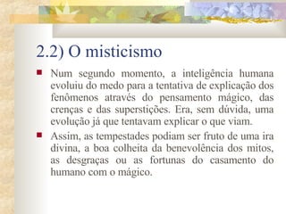 2.2) O misticismo Num segundo momento, a inteligência humana evoluiu do medo para a tentativa de explicação dos fenômenos através do pensamento mágico, das crenças e das superstições. Era, sem dúvida, uma evolução já que tentavam explicar o que viam.  Assim, as tempestades podiam ser fruto de uma ira divina, a boa colheita da benevolência dos mitos, as desgraças ou as fortunas do casamento do humano com o mágico.  