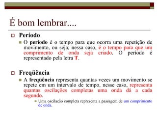 É bom lembrar....
 Período
 O período é o tempo para que ocorra uma repetição de
movimento, ou seja, nessa caso, é o tempo para que um
comprimento de onda seja criado. O período é
representado pela letra T.
 Freqüência
 A freqüência representa quantas vezes um movimento se
repete em um intervalo de tempo, nesse caso, representa
quantas oscilações completas uma onda dá a cada
segundo.
 Uma oscilação completa representa a passagem de um comprimento
de onda.
 