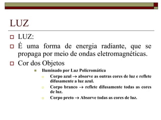 LUZ
 LUZ:
 É uma forma de energia radiante, que se
propaga por meio de ondas eletromagnéticas.
 Cor dos Objetos
 Iluminado por Luz Policromática
 Corpo azul  absorve as outras cores de luz e reflete
difusamente a luz azul.
 Corpo branco  reflete difusamente todas as cores
de luz.
 Corpo preto  Absorve todas as cores de luz.
 