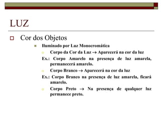 LUZ
 Cor dos Objetos
 Iluminado por Luz Monocromática
 Corpo da Cor da Luz  Aparecerá na cor da luz
Ex.: Corpo Amarelo na presença de luz amarela,
permanecerá amarelo.
 Corpo Branco  Aparecerá na cor da luz
Ex.: Corpo Branco na presença de luz amarela, ficará
amarelo.
 Corpo Preto  Na presença de qualquer luz
permanece preto.
 