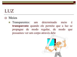 LUZ
 Meios
 Transparentes: um determinado meio é
transparente quando ele permite que a luz se
propague de modo regular, de modo que
possamos ver um corpo através dele
 