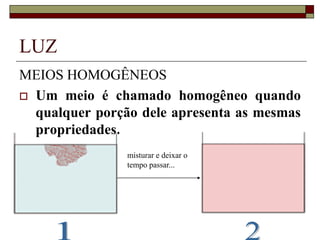 LUZ
MEIOS HOMOGÊNEOS
 Um meio é chamado homogêneo quando
qualquer porção dele apresenta as mesmas
propriedades.
misturar e deixar o
tempo passar...
 
