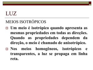 LUZ
MEIOS ISOTRÓPICOS
 Um meio é isotrópico quando apresenta as
mesmas propriedades em todas as direções.
Quando as propriedades dependem da
direção, o meio é chamado de anisotrópico.
 Nos meios homogêneos, isotrópicos e
transparentes, a luz se propaga em linha
reta.
 