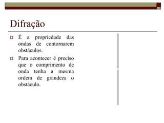 Difração
 É a propriedade das
ondas de contornarem
obstáculos.
 Para acontecer é preciso
que o comprimento de
onda tenha a mesma
ordem de grandeza o
obstáculo.
 