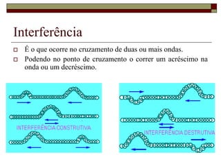 Interferência
 É o que ocorre no cruzamento de duas ou mais ondas.
 Podendo no ponto de cruzamento o correr um acréscimo na
onda ou um decréscimo.
 