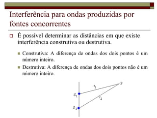 Interferência para ondas produzidas por
fontes concorrentes
 É possível determinar as distâncias em que existe
interferência construtiva ou destrutiva.
 Construtiva: A diferença de ondas dos dois pontos é um
número inteiro.
 Destrutiva: A diferença de ondas dos dois pontos não é um
número inteiro.
 