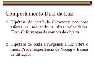 Comportamento Dual da Luz
 Hipótese de partícula (Newton): pequenas
esferas se movendo a altas velocidades.
“Prova”: formação de sombra de objetos.
 Hipótese de onda (Huygens): a luz vibra o
meio. Prova: experiência de Young – franjas
de difração.
 