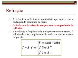 Refração
 A refração é o fenômeno ondulatório que ocorre com a
onda quando esta muda de meio.
 O fenômeno da refração sempre vem acompanhado da
reflexão.
 Na refração a freqüência da onda permanece constante. A
velocidade e o comprimento de onda variam na mesma
proporção.
















V
V
te
cons
f
f
V
tan
 