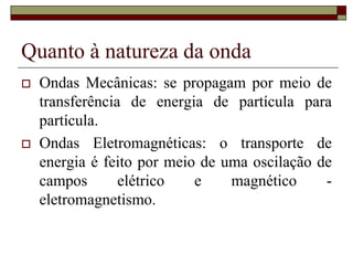 Quanto à natureza da onda
 Ondas Mecânicas: se propagam por meio de
transferência de energia de partícula para
partícula.
 Ondas Eletromagnéticas: o transporte de
energia é feito por meio de uma oscilação de
campos elétrico e magnético -
eletromagnetismo.
 