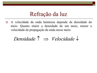 Refração da luz
 A velocidade da onda luminosa depende da densidade do
meio. Quanto maior a densidade de um meio, menor a
velocidade de propagação da onda nesse meio.


 Velocidade
Densidade
 