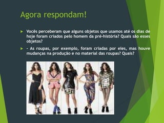 Agora respondam!
 Vocês perceberam que alguns objetos que usamos até os dias de
hoje foram criados pelo homem da pré-história? Quais são esses
objetos?
 - As roupas, por exemplo, foram criadas por eles, mas houve
mudanças na produção e no material das roupas? Quais?
 