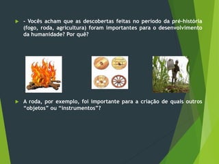  - Vocês acham que as descobertas feitas no período da pré-história
(fogo, roda, agricultura) foram importantes para o desenvolvimento
da humanidade? Por quê?
 A roda, por exemplo, foi importante para a criação de quais outros
“objetos” ou “instrumentos”?
 