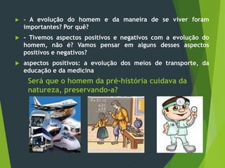 Será que o homem da pré-história cuidava da
natureza, preservando-a?
 - A evolução do homem e da maneira de se viver foram
importantes? Por quê?
 - Tivemos aspectos positivos e negativos com a evolução do
homem, não é? Vamos pensar em alguns desses aspectos
positivos e negativos?
 aspectos positivos: a evolução dos meios de transporte, da
educação e da medicina
 