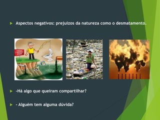  Aspectos negativos: prejuízos da natureza como o desmatamento.
 -Há algo que queiram compartilhar?
 - Alguém tem alguma dúvida?
 