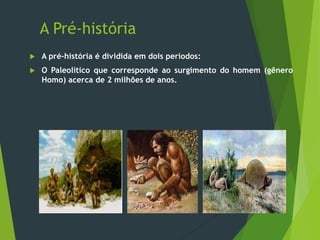 A Pré-história
 A pré-história é dividida em dois períodos:
 O Paleolítico que corresponde ao surgimento do homem (gênero
Homo) acerca de 2 milhões de anos.
 