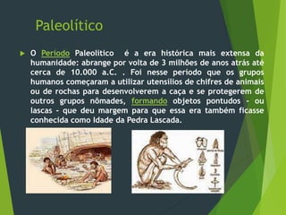Paleolítico
 O Período Paleolítico é a era histórica mais extensa da
humanidade: abrange por volta de 3 milhões de anos atrás até
cerca de 10.000 a.C. . Foi nesse período que os grupos
humanos começaram a utilizar utensílios de chifres de animais
ou de rochas para desenvolverem a caça e se protegerem de
outros grupos nômades, formando objetos pontudos - ou
lascas - que deu margem para que essa era também ficasse
conhecida como Idade da Pedra Lascada.
 