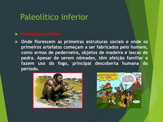 Paleolítico inferior
 Paleolítico Inferior
 Onde florescem as primeiras estruturas sociais e onde os
primeiros artefatos começam a ser fabricados pelo homem,
como armas de pederneira, objetos de madeira e lascas de
pedra. Apesar de serem nômades, têm afeição familiar e
fazem uso do fogo, principal descoberta humana do
período.
 