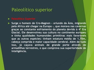 Paleolítico superior
 Paleolítico Superior
 Surge o homem de Cro-Magnon - oriundo da Ásia, migrando
pela África até chegar na Europa -, que morava nas cavernas
graças ao constante esfriamento do planeta devido à 4ª Era
Glacial. Ele desenvolveu sua cultura no continente europeu
e tinha qualidades humanoides primitivas mais favoráveis
que as outras espécies: tinham estatura média de 1,70m,
cabeça comprida e maior capacidade cerebral. Além de tudo
isso, já caçava animais de grande porte através de
armadilhas terrestres, o que comprova sua superioridade de
inteligência.
 