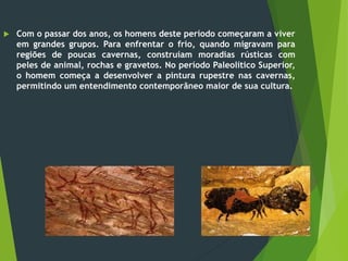  Com o passar dos anos, os homens deste período começaram a viver
em grandes grupos. Para enfrentar o frio, quando migravam para
regiões de poucas cavernas, construíam moradias rústicas com
peles de animal, rochas e gravetos. No período Paleolítico Superior,
o homem começa a desenvolver a pintura rupestre nas cavernas,
permitindo um entendimento contemporâneo maior de sua cultura.
 
