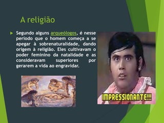 A religião
 Segundo alguns arqueólogos, é nesse
período que o homem começa a se
apegar à sobrenaturalidade, dando
origem à religião. Eles cultivavam o
poder feminino da natalidade e as
consideravam superiores por
gerarem a vida ao engravidar.
 