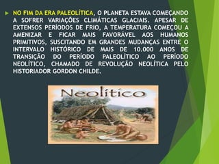  NO FIM DA ERA PALEOLÍTICA, O PLANETA ESTAVA COMEÇANDO
A SOFRER VARIAÇÕES CLIMÁTICAS GLACIAIS. APESAR DE
EXTENSOS PERÍODOS DE FRIO, A TEMPERATURA COMEÇOU A
AMENIZAR E FICAR MAIS FAVORÁVEL AOS HUMANOS
PRIMITIVOS, SUSCITANDO EM GRANDES MUDANÇAS ENTRE O
INTERVALO HISTÓRICO DE MAIS DE 10.000 ANOS DE
TRANSIÇÃO DO PERÍODO PALEOLÍTICO AO PERÍODO
NEOLÍTICO, CHAMADO DE REVOLUÇÃO NEOLÍTICA PELO
HISTORIADOR GORDON CHILDE.
 