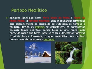 Período Neolítico
 Também conhecido como Nova Idade da Pedra e Idade da
Pedra Polida, o Período Neolítico após as mudanças climáticas
que criaram melhores condições de vida para os homens e
animais, devido as geleiras se derreterem, os portentosos
animais foram extintos, dando lugar a uma fauna mais
parecida com a que temos hoje, e os rios, desertos e florestas
tropicais foram formados, o que possibilitou um contato
humano mais intenso com a natureza.
 