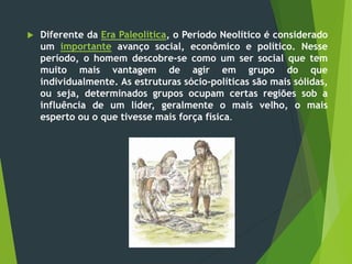  Diferente da Era Paleolítica, o Período Neolítico é considerado
um importante avanço social, econômico e político. Nesse
período, o homem descobre-se como um ser social que tem
muito mais vantagem de agir em grupo do que
individualmente. As estruturas sócio-políticas são mais sólidas,
ou seja, determinados grupos ocupam certas regiões sob a
influência de um líder, geralmente o mais velho, o mais
esperto ou o que tivesse mais força física.
 